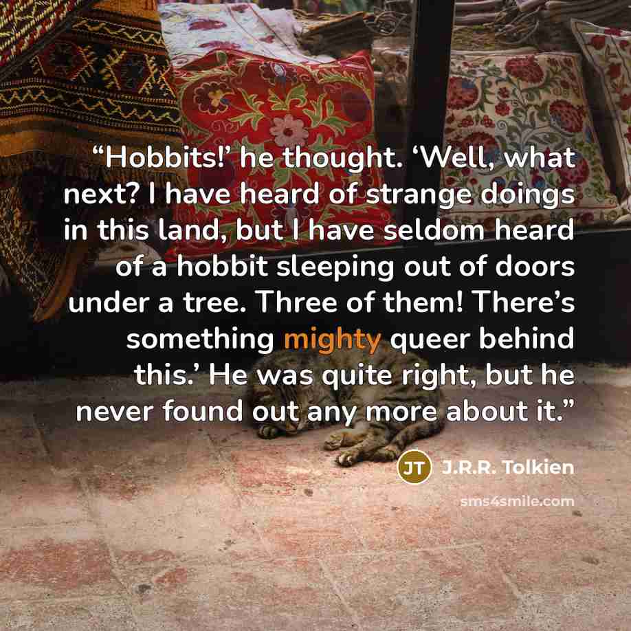 “Hobbits!’ he thought. ‘Well, what next? I have heard of strange doings in this land, but I have seldom heard of a hobbit sleeping out of doors under a tree. Three of them! There’s something mighty queer behind this.’ He was quite right, but he never found out any more about it.” quote by J.R.R. Tolkien