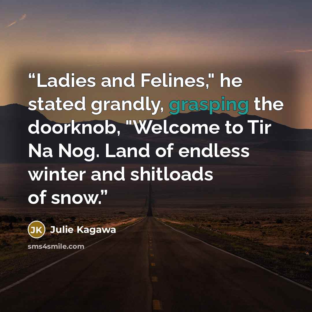 “Ladies and Felines," he stated grandly, grasping the doorknob, "Welcome to Tir Na Nog. Land of endless winter and shitloads of snow.” quote by Julie Kagawa