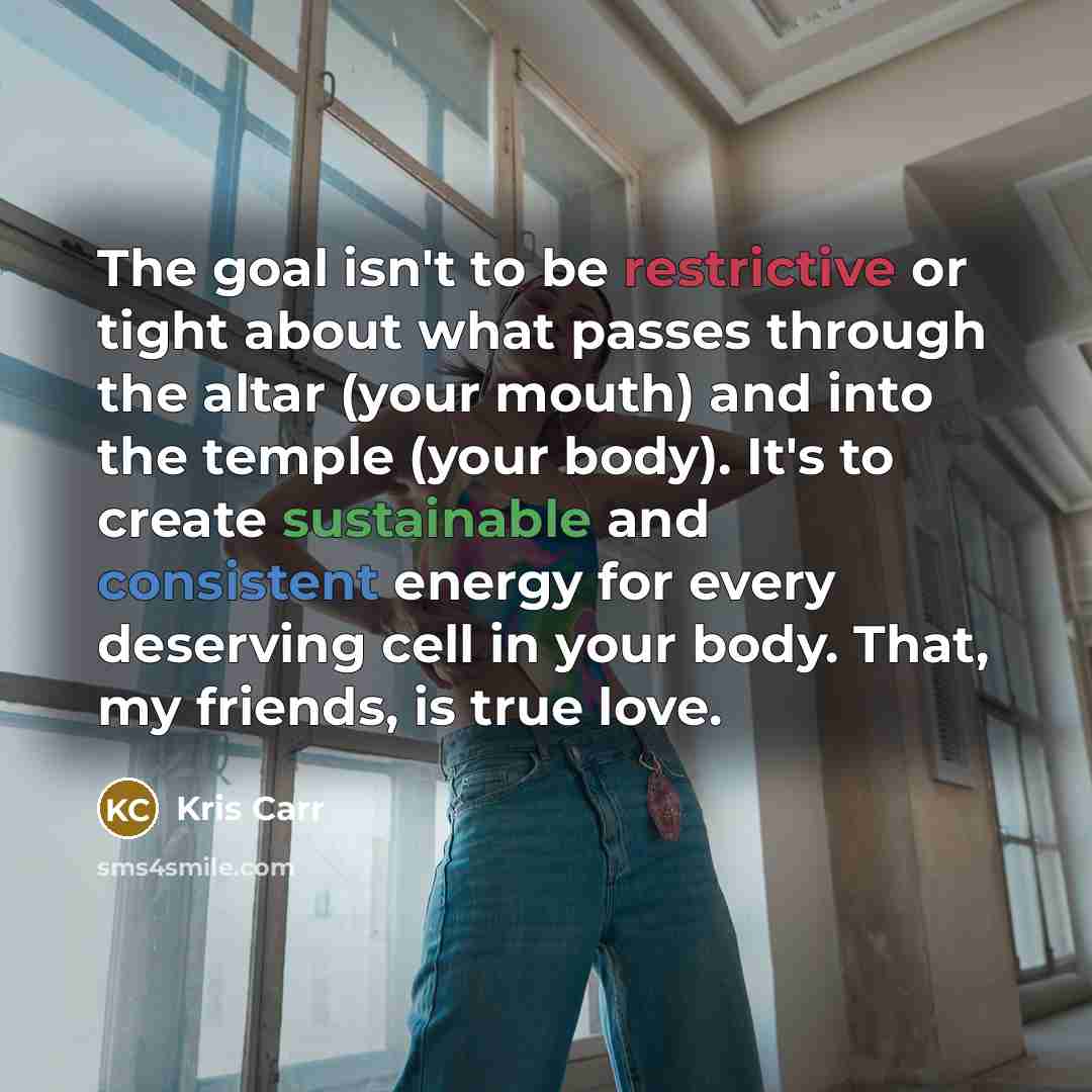 “The goal isn't to be restrictive or tight about what passes through the altar (your mouth) and into the temple (your body). It's to create sustainable and consistent energy for every deserving cell in your body. That, my friends, is true love.” quote by Kris Carr