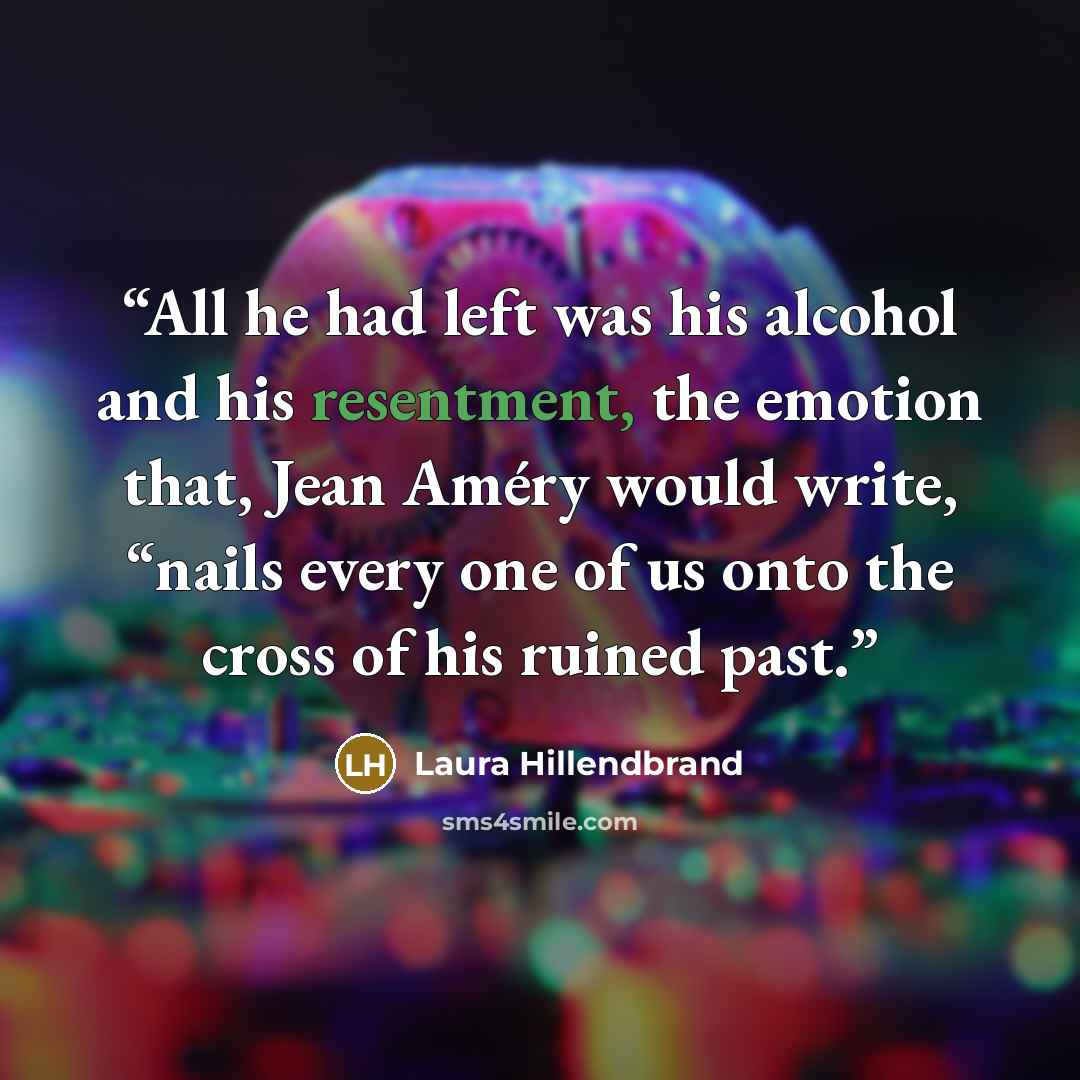 “All he had left was his alcohol and his resentment, the emotion that, Jean Améry would write, “nails every one of us onto the cross of his ruined past.” quote by Laura Hillendbrand