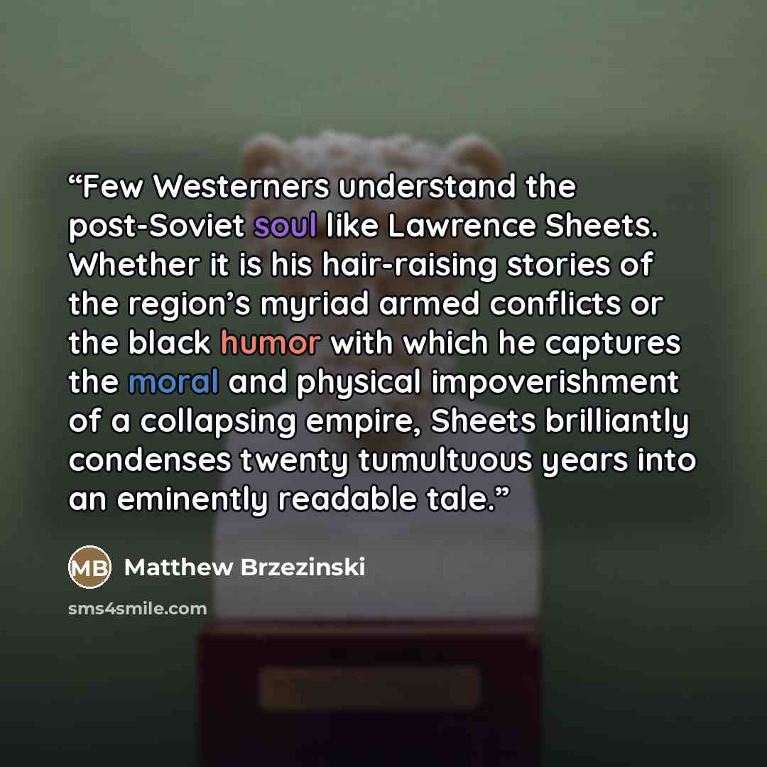 “Few Westerners understand the post-Soviet soul like Lawrence Sheets. Whether it is his hair-raising stories of the region’s myriad armed conflicts or the black humor with which he captures the moral and physical impoverishment of a collapsing empire, Sheets brilliantly condenses twenty tumultuous…” quote by Matthew Brzezinski