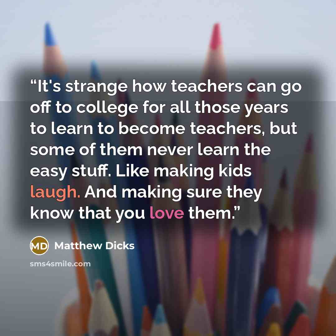 “It's strange how teachers can go off to college for all those years to learn to become teachers, but some of them never learn the easy stuff. Like making kids laugh. And making sure they know that you love them.” quote by Matthew Dicks