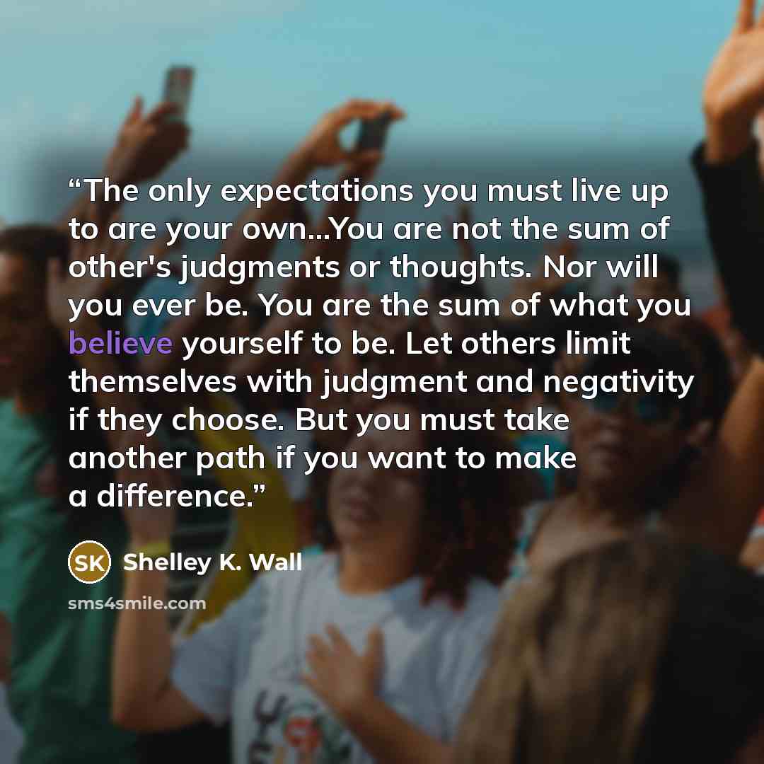 “The only expectations you must live up to are your own...You are not the sum of other's judgments or thoughts. Nor will you ever be. You are the sum of what you believe yourself to be. Let others limit themselves with judgment and negativity if they choose. But you must take another path if you…” quote by Shelley K. Wall
