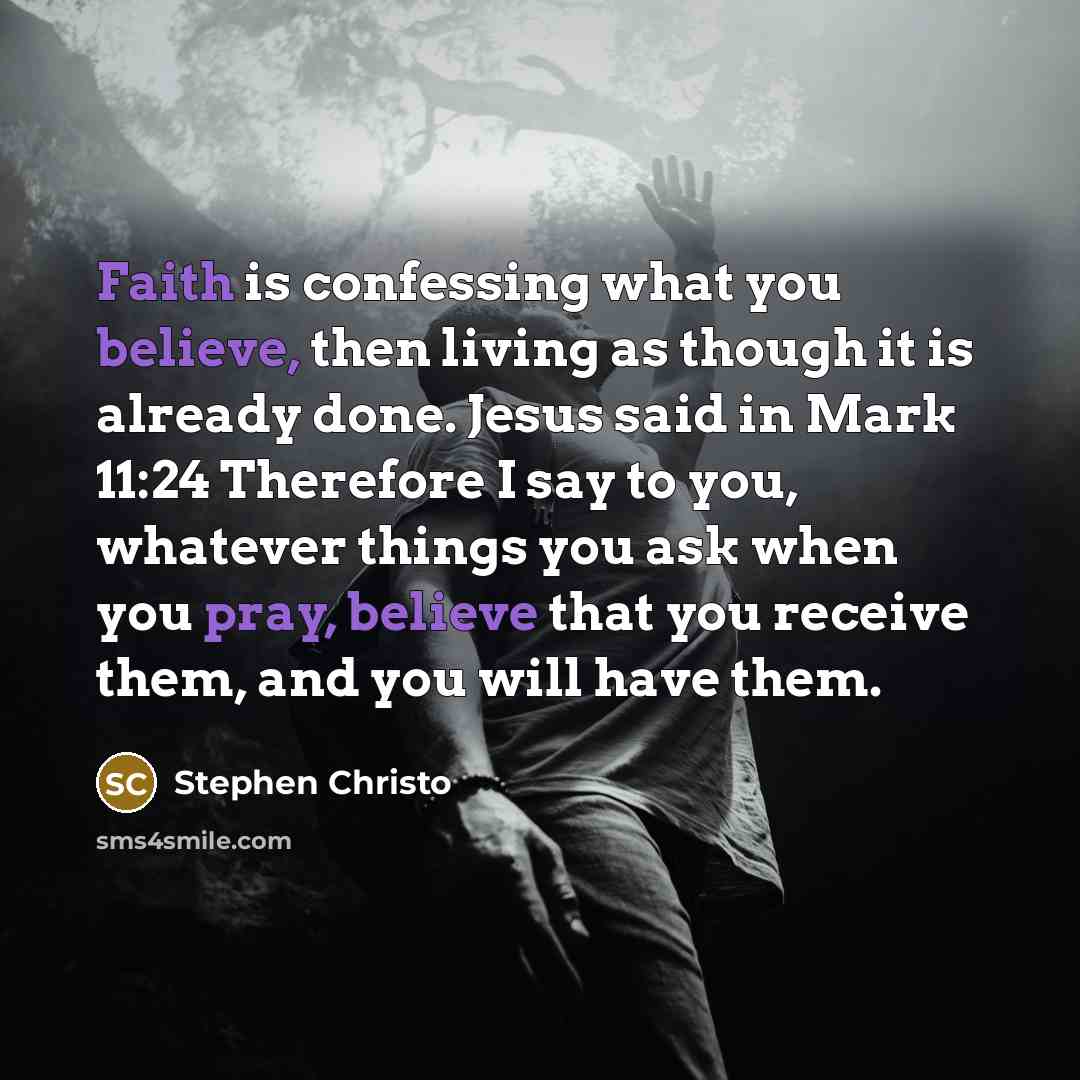“Faith is confessing what you believe, then living as though it is already done. Jesus said in Mark 11:24 Therefore I say to you, whatever things you ask when you pray, believe that you receive them, and you will have them.” quote by Stephen Christo