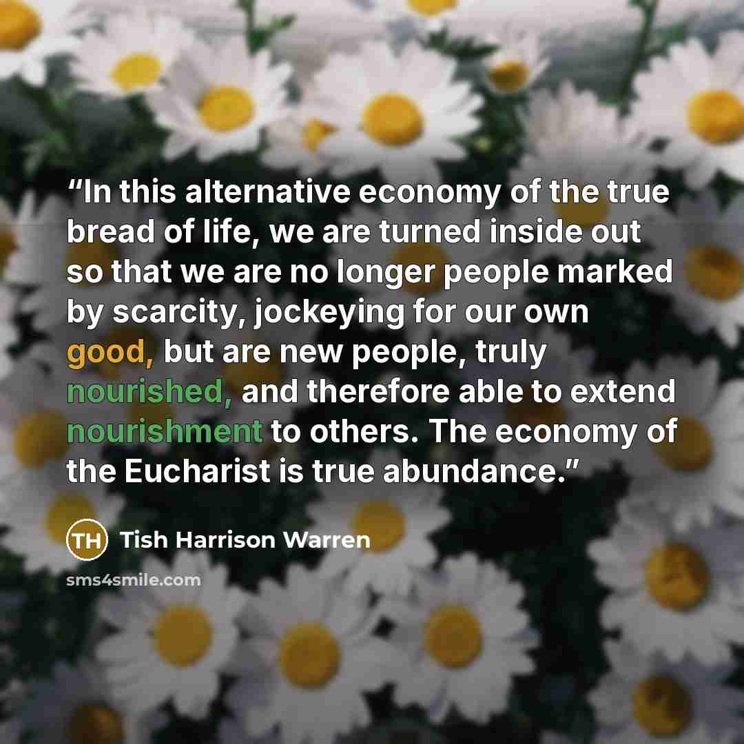 “In this alternative economy of the true bread of life, we are turned inside out so that we are no longer people marked by scarcity, jockeying for our own good, but are new people, truly nourished, and therefore able to extend nourishment to others. The economy of the Eucharist is true abundance.” quote by Tish Harrison Warren