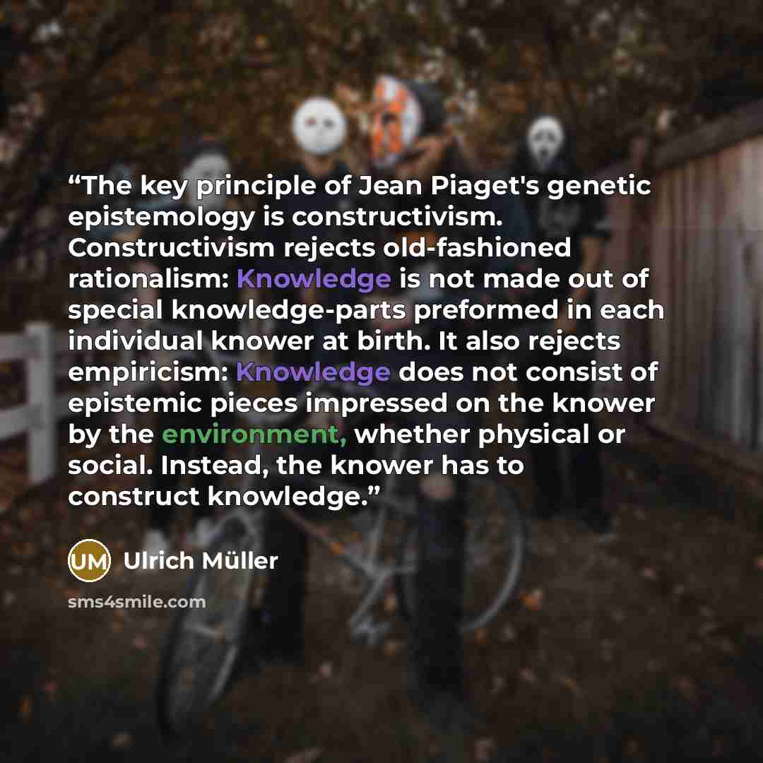 “The key principle of Jean Piaget's genetic epistemology is constructivism. Constructivism rejects old-fashioned rationalism: Knowledge is not made out of special knowledge-parts preformed in each individual knower at birth. It also rejects empiricism: Knowledge does not consist of epistemic pieces…” quote by Ulrich Müller