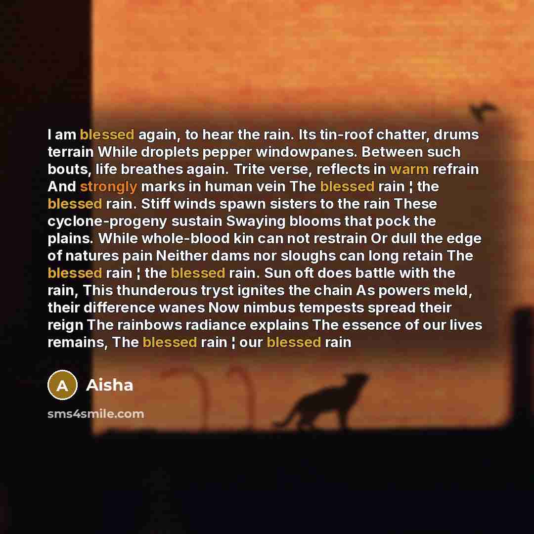 “I am blessed again, to hear the rain. Its tin-roof chatter, drums terrain While droplets pepper windowpanes. Between such bouts, life breathes again. Trite verse, reflects in warm refrain And strongly marks in human vein The blessed rain ¦ the blessed rain. Stiff winds spawn sisters to the rain…” quote by Aisha
