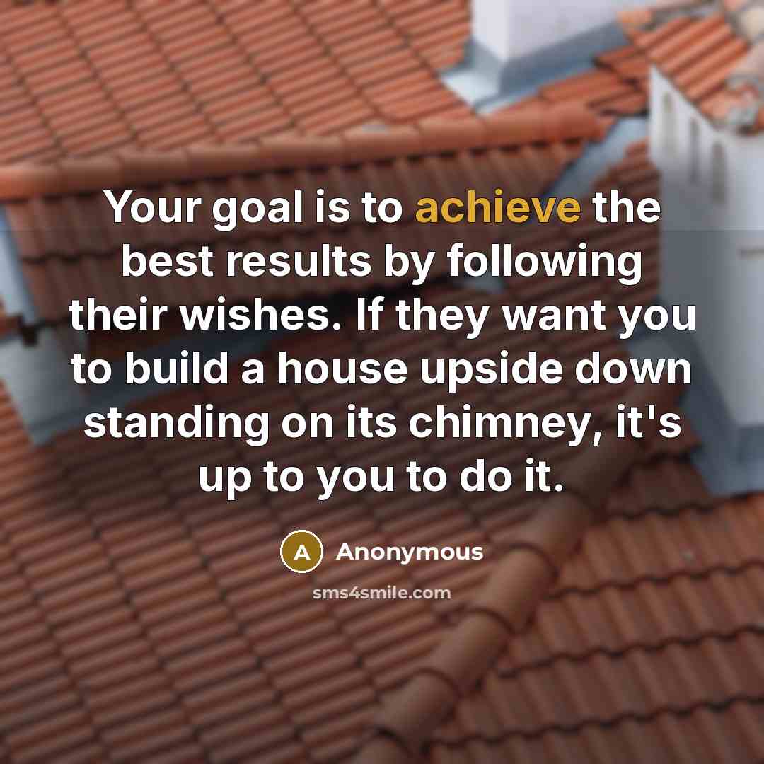 “Your goal is to achieve the best results by following their wishes. If they want you to build a house upside down standing on its chimney, it's up to you to do it.” quote by Anonymous