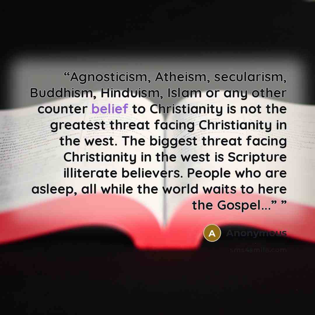 “Agnosticism, Atheism, secularism, Buddhism, Hinduism, Islam or any other counter belief to Christianity is not the greatest threat facing Christianity in the west. The biggest threat facing Christianity in the west is Scripture illiterate believers. People who are asleep, all while the world waits…” quote by Anonymous