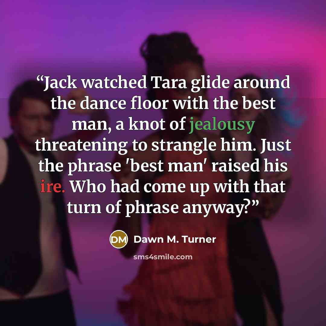 “Jack watched Tara glide around the dance floor with the best man, a knot of jealousy threatening to strangle him. Just the phrase 'best man' raised his ire. Who had come up with that turn of phrase anyway?” quote by Dawn M. Turner