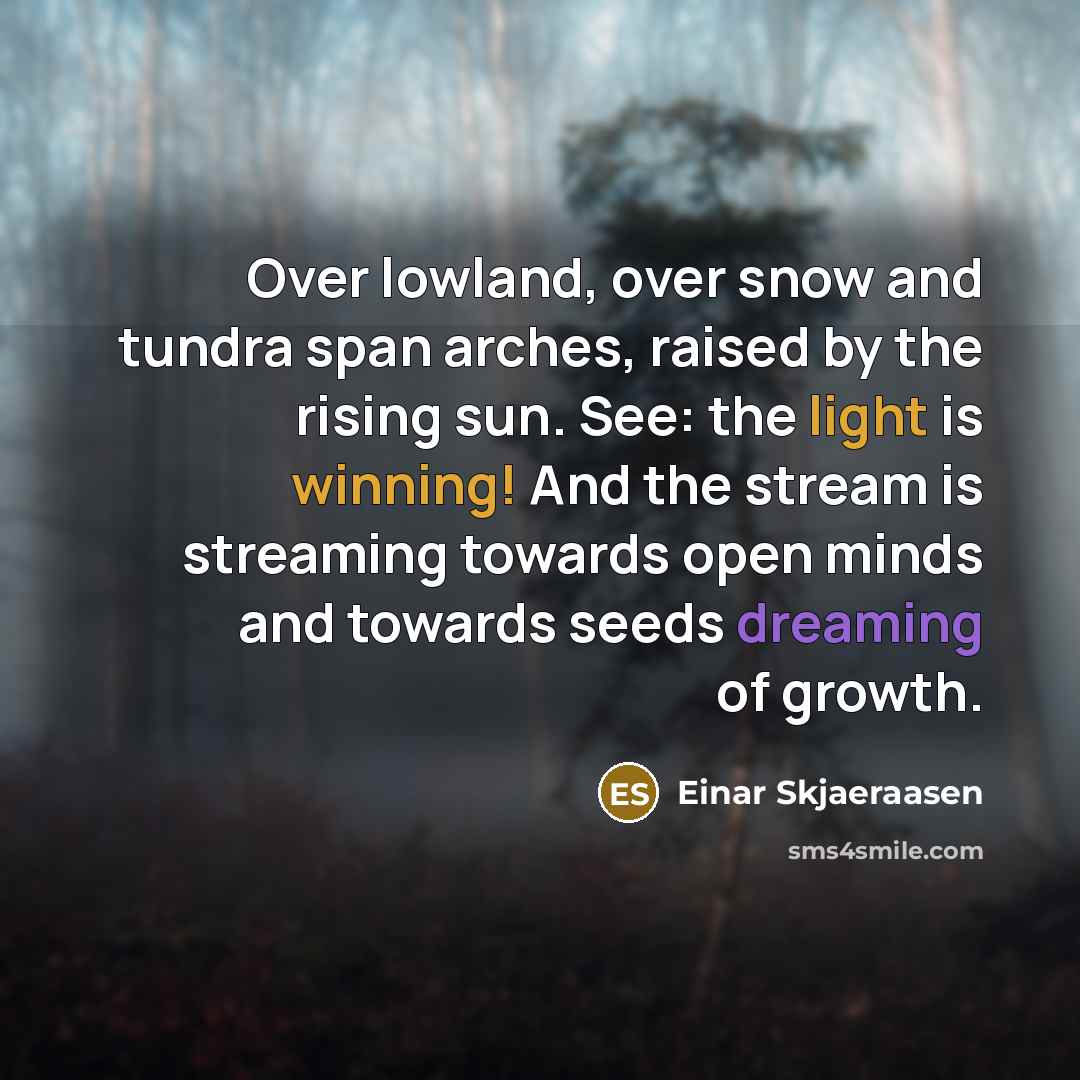 “Over lowland, over snow and tundra span arches, raised by the rising sun. See: the light is winning! And the stream is streaming towards open minds and towards seeds dreaming of growth.” quote by Einar Skjaeraasen