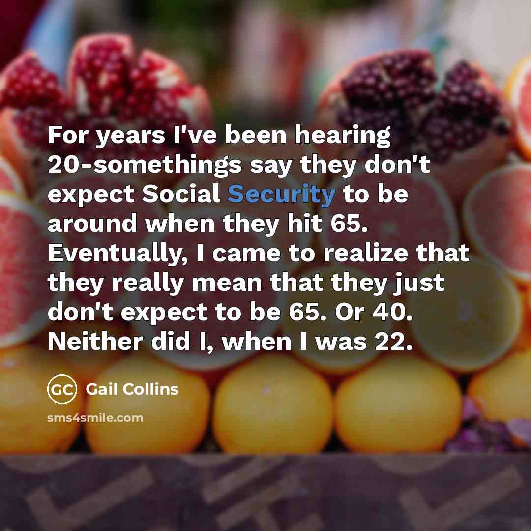 “For years I've been hearing 20-somethings say they don't expect Social Security to be around when they hit 65. Eventually, I came to realize that they really mean that they just don't expect to be 65. Or 40. Neither did I, when I was 22.” quote by Gail Collins