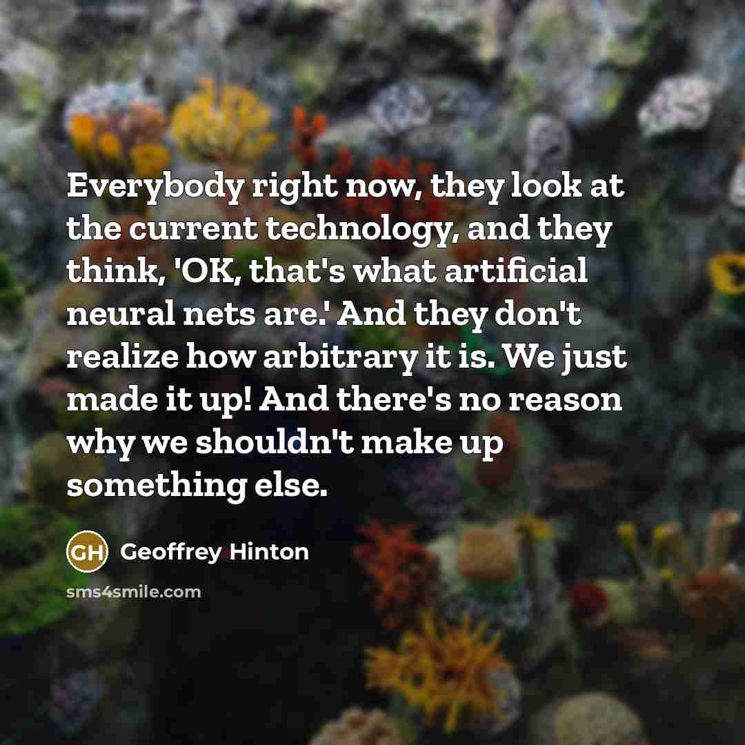 “Everybody right now, they look at the current technology, and they think, 'OK, that's what artificial neural nets are.' And they don't realize how arbitrary it is. We just made it up! And there's no reason why we shouldn't make up something else.” quote by Geoffrey Hinton