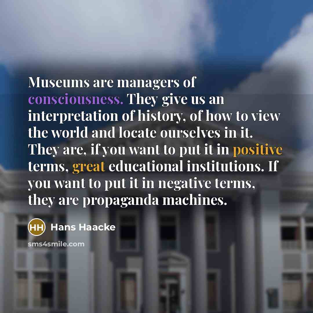 “Museums are managers of consciousness. They give us an interpretation of history, of how to view the world and locate ourselves in it. They are, if you want to put it in positive terms, great educational institutions. If you want to put it in negative terms, they are propaganda machines.” quote by Hans Haacke