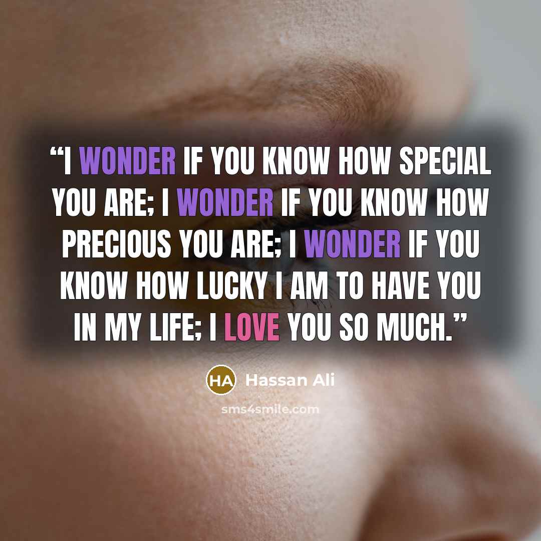 “I wonder if you know how special you are; I wonder if you know how precious you are; I wonder if you know how lucky I am to have you in my life; I love you so much.” quote by Hassan Ali