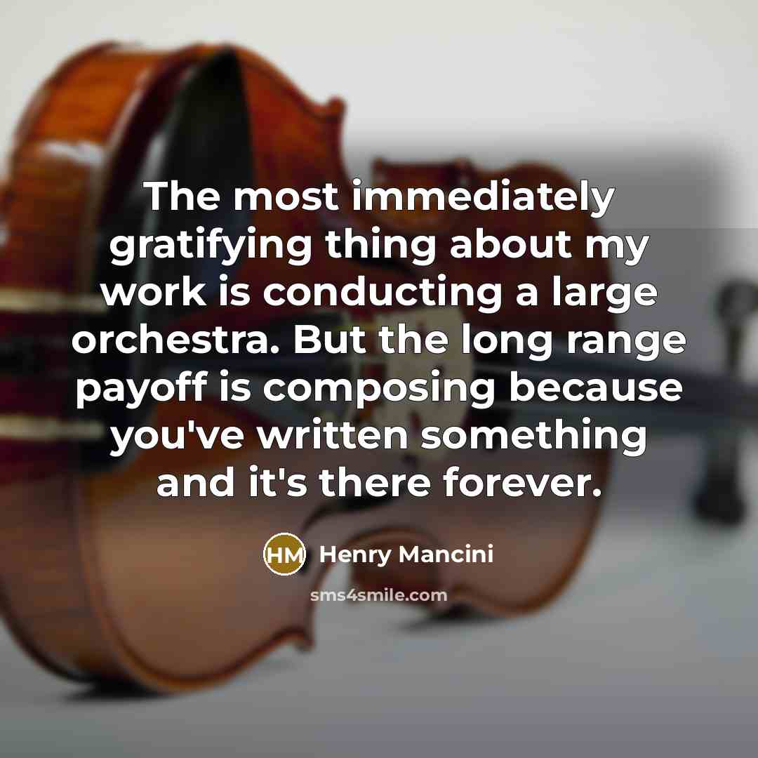 “The most immediately gratifying thing about my work is conducting a large orchestra. But the long range payoff is composing because you've written something and it's there forever.” quote by Henry Mancini