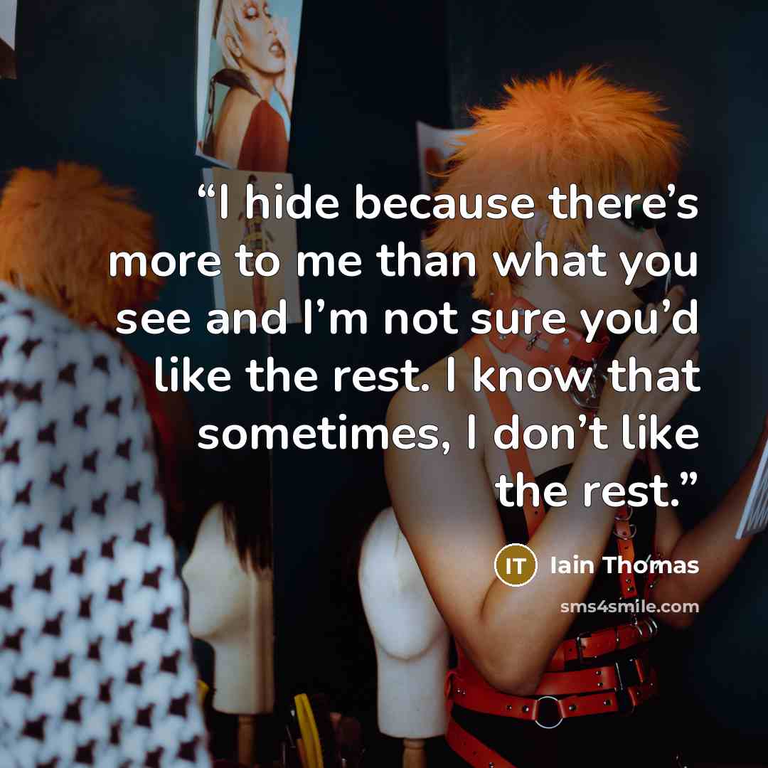 “I hide because there’s more to me than what you see and I’m not sure you’d like the rest. I know that sometimes, I don’t like the rest.” quote by Iain Thomas