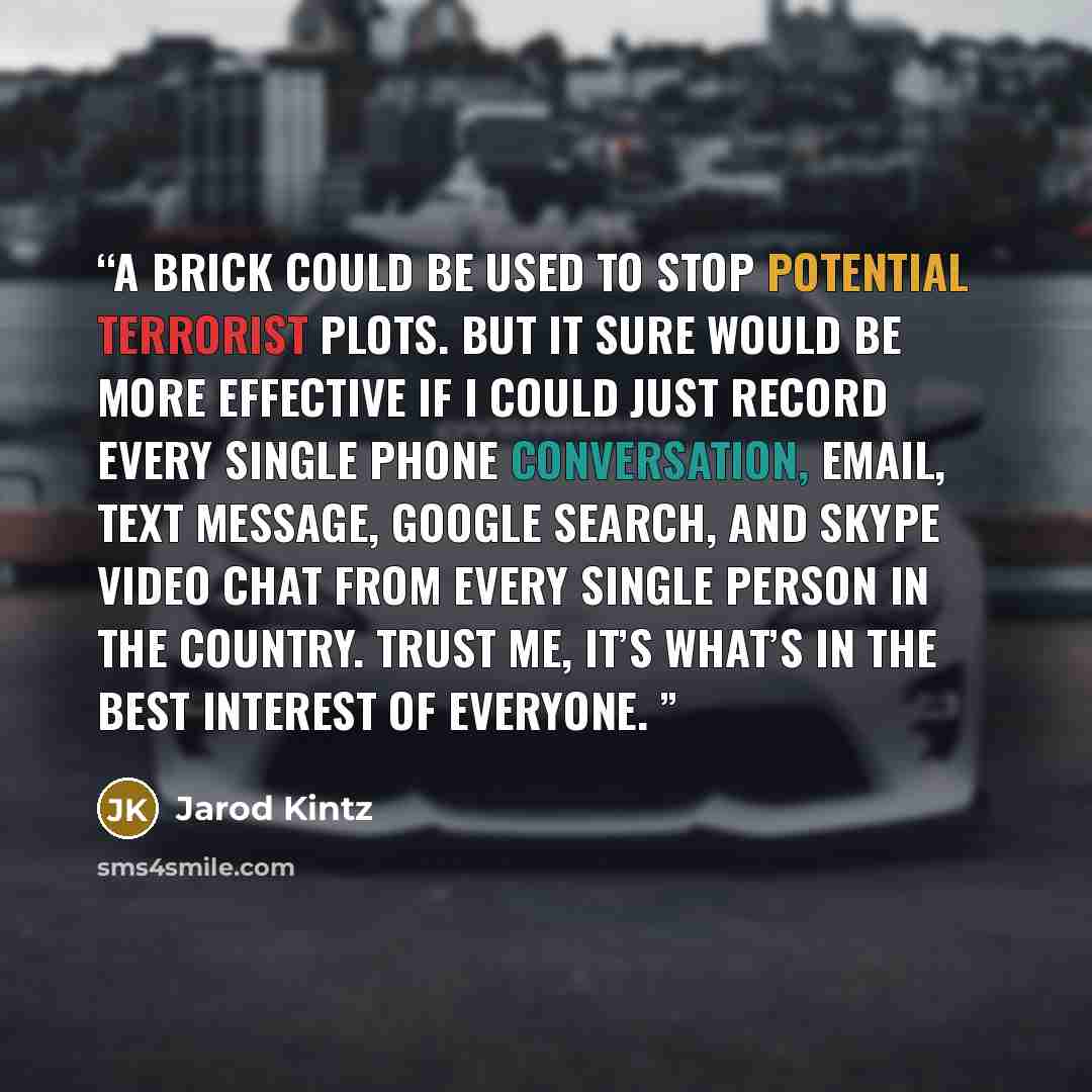 “A brick could be used to stop potential terrorist plots. But it sure would be more effective if I could just record every single phone conversation, email, text message, Google search, and Skype video chat from every single person in the country. Trust me, it’s what’s in the best interest of…” quote by Jarod Kintz