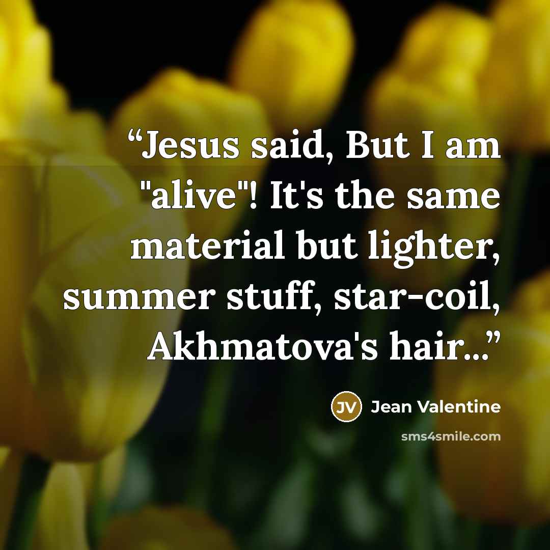 “Jesus said, But I am "alive"! It's the same material but lighter, summer stuff, star-coil, Akhmatova's hair...” quote by Jean Valentine
