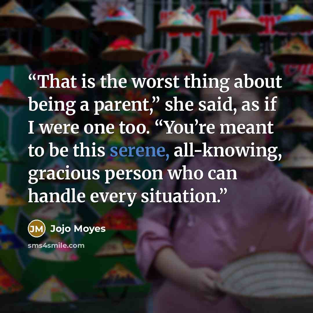 “That is the worst thing about being a parent,” she said, as if I were one too. “You’re meant to be this serene, all-knowing, gracious person who can handle every situation.” quote by Jojo Moyes