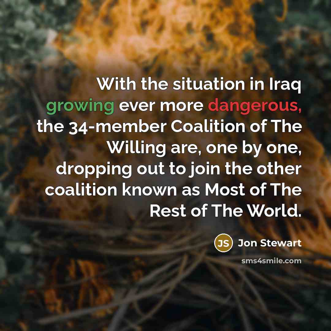 “With the situation in Iraq growing ever more dangerous, the 34-member Coalition of The Willing are, one by one, dropping out to join the other coalition known as Most of The Rest of The World.” quote by Jon Stewart