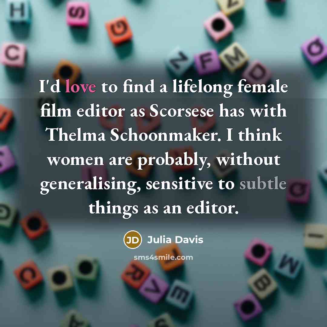 “I'd love to find a lifelong female film editor as Scorsese has with Thelma Schoonmaker. I think women are probably, without generalising, sensitive to subtle things as an editor.” quote by Julia Davis