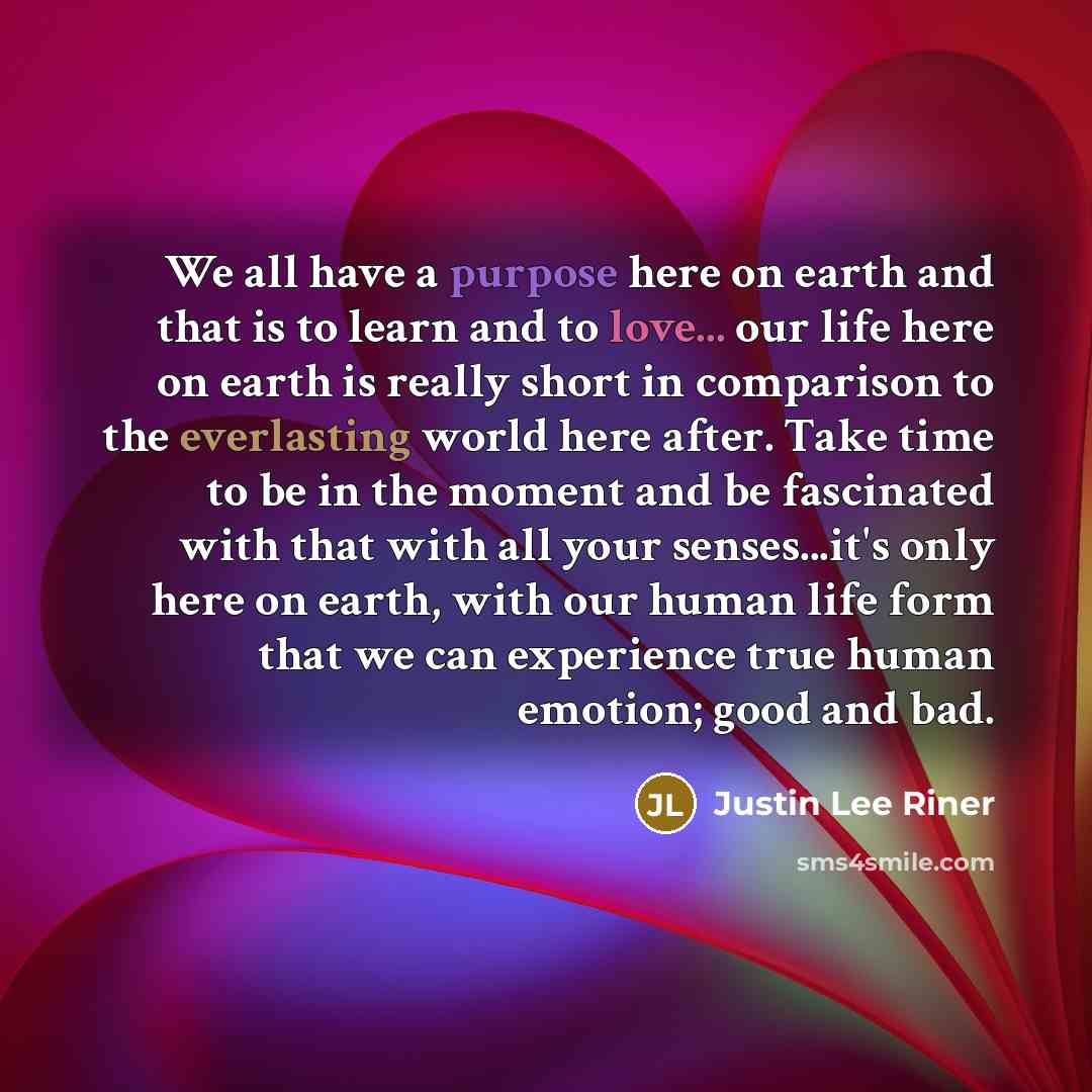 “We all have a purpose here on earth and that is to learn and to love... our life here on earth is really short in comparison to the everlasting world here after. Take time to be in the moment and be fascinated with that with all your senses...it's only here on earth, with our human life form that…” quote by Justin Lee Riner