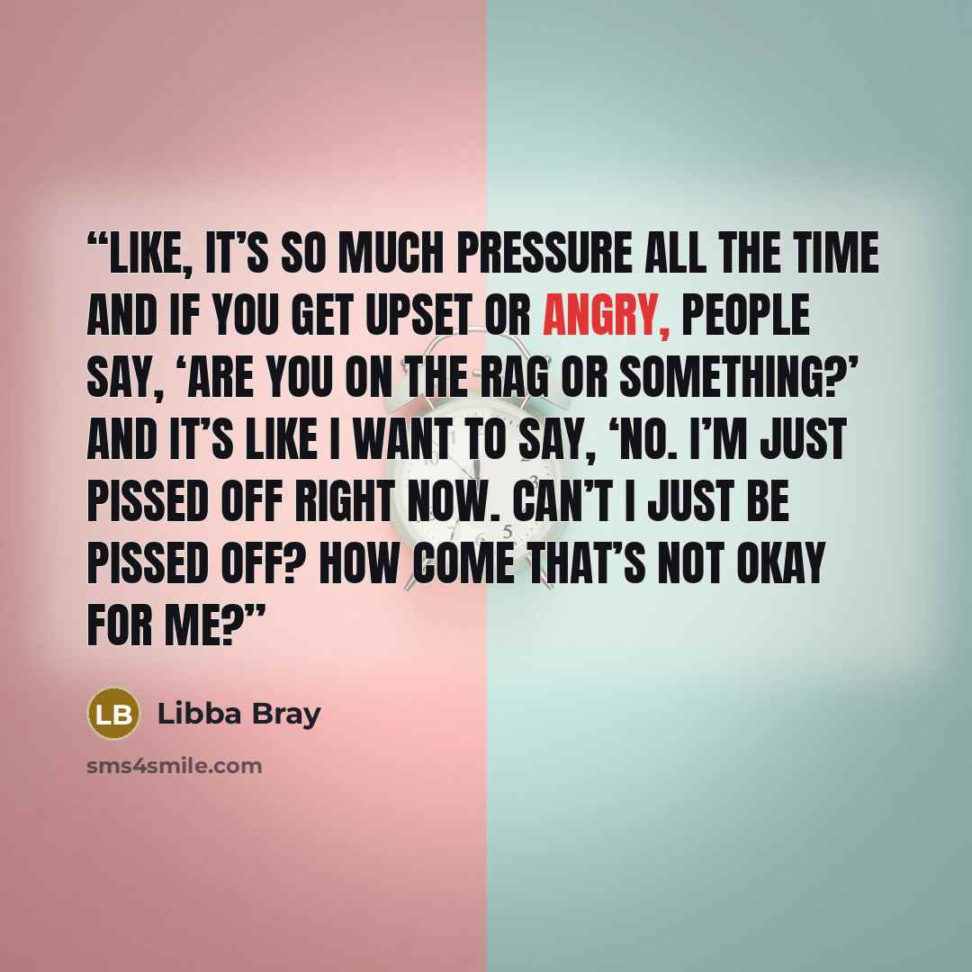 “Like, it’s so much pressure all the time and if you get upset or angry, people say, ‘Are you on the rag or something?’ And it’s like I want to say, ‘No. I’m just pissed off right now. Can’t I just be pissed off? How come that’s not okay for me?” quote by Libba Bray