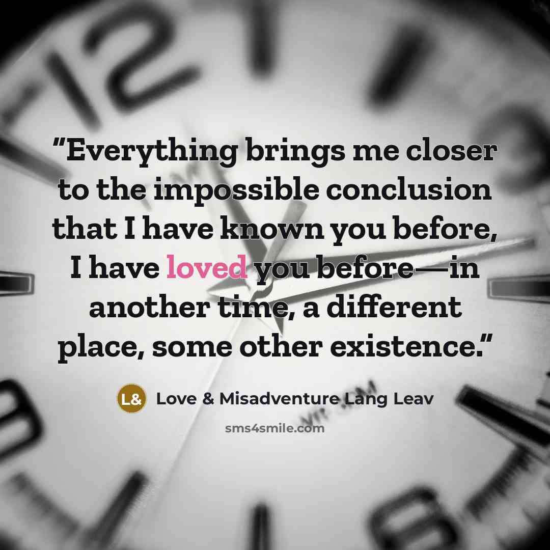 “Everything brings me closer to the impossible conclusion that I have known you before, I have loved you before—in another time, a different place, some other existence.” quote by Love & Misadventure Lang Leav