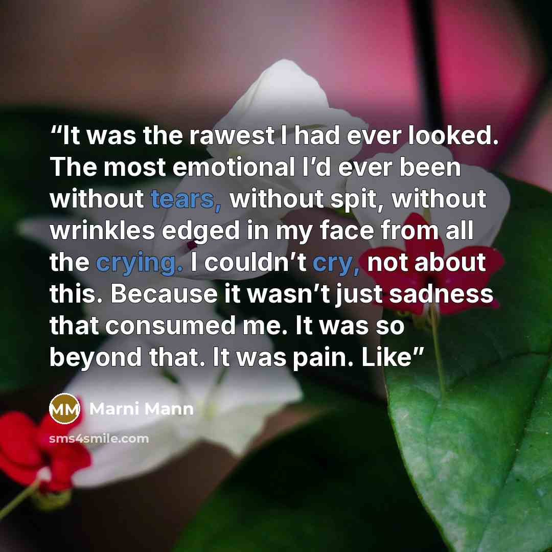 “It was the rawest I had ever looked. The most emotional I’d ever been without tears, without spit, without wrinkles edged in my face from all the crying. I couldn’t cry, not about this. Because it wasn’t just sadness that consumed me. It was so beyond that. It was pain. Like” quote by Marni Mann