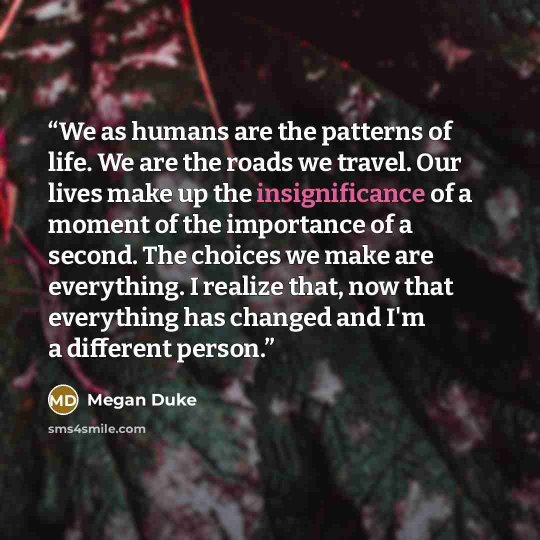 “We as humans are the patterns of life. We are the roads we travel. Our lives make up the insignificance of a moment of the importance of a second. The choices we make are everything. I realize that, now that everything has changed and I'm a different person.” quote by Megan Duke