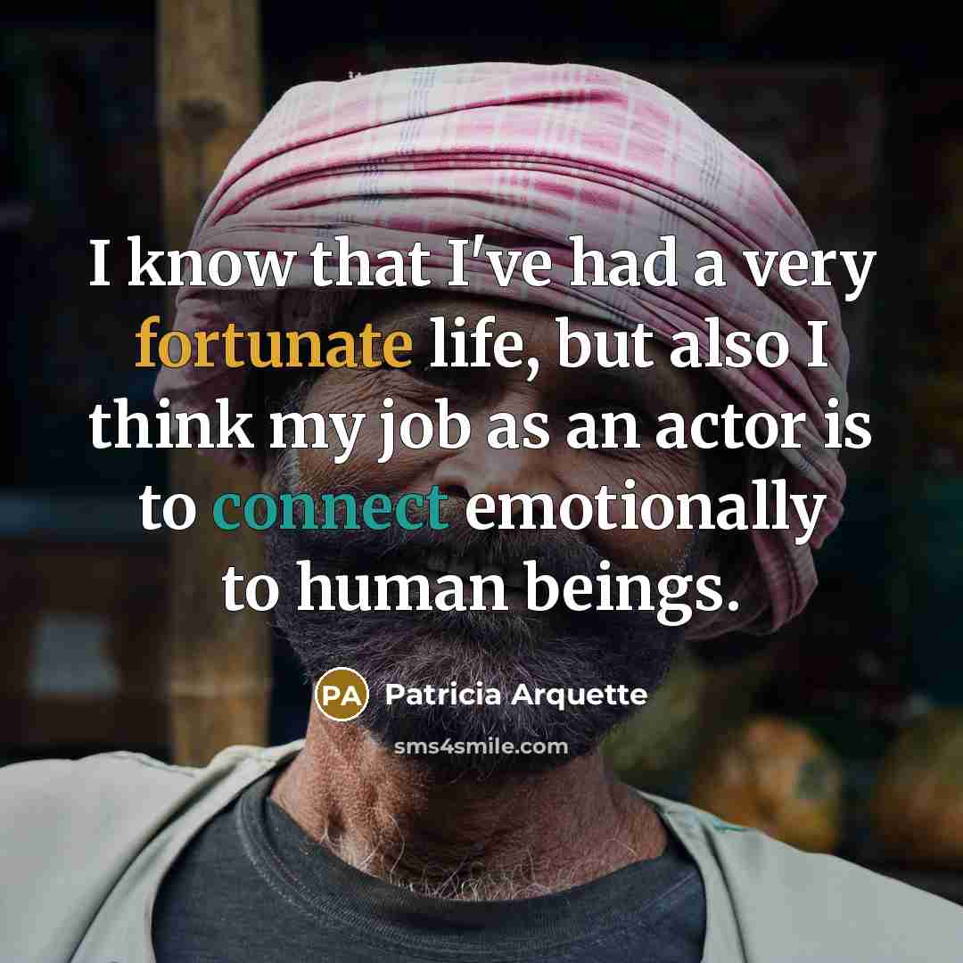 “I know that I've had a very fortunate life, but also I think my job as an actor is to connect emotionally to human beings.” quote by Patricia Arquette