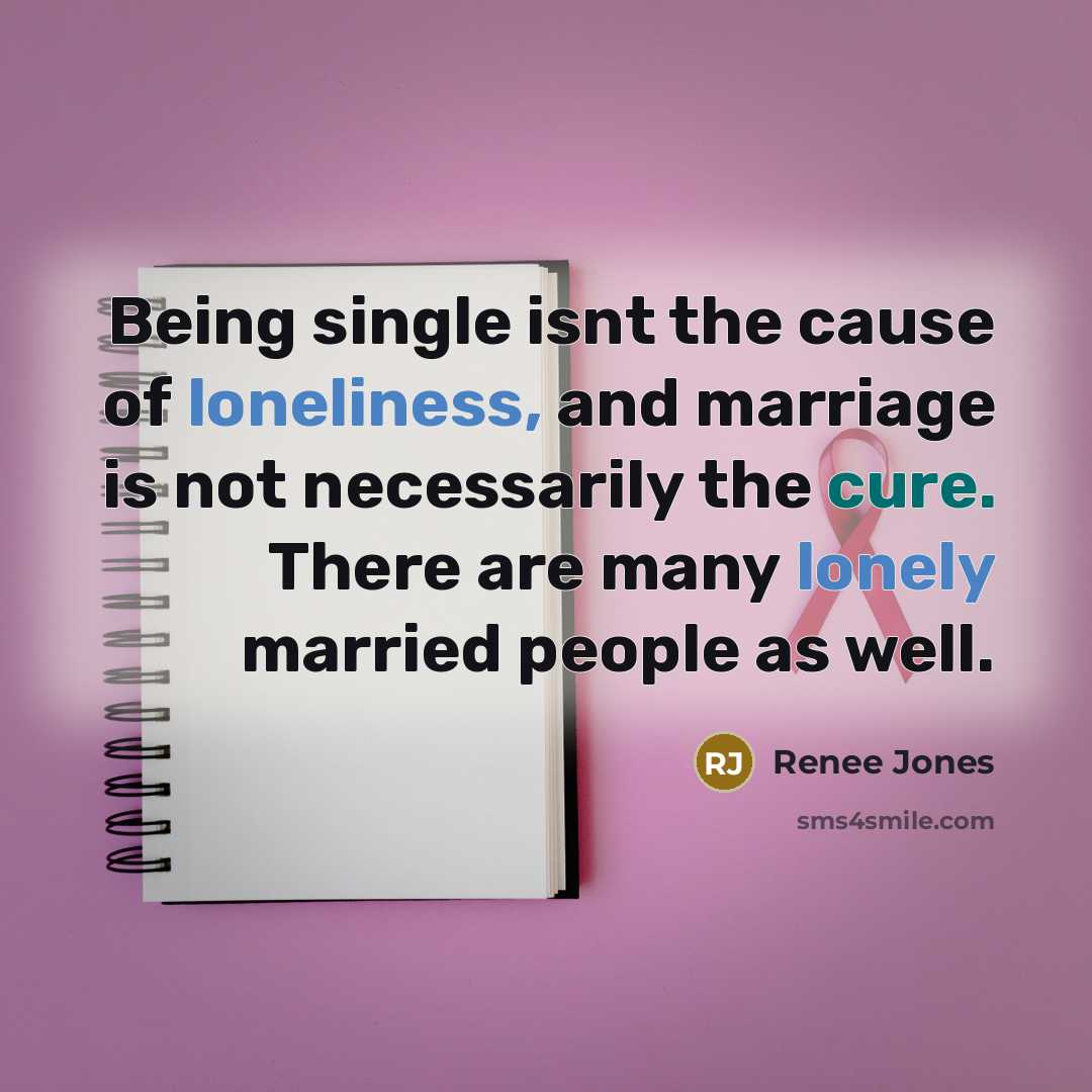 “Being single isnt the cause of loneliness, and marriage is not necessarily the cure. There are many lonely married people as well.” quote by Renee Jones