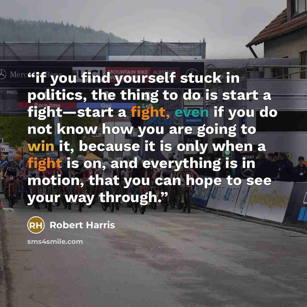 “if you find yourself stuck in politics, the thing to do is start a fight—start a fight, even if you do not know how you are going to win it, because it is only when a fight is on, and everything is in motion, that you can hope to see your way through.” quote by Robert Harris