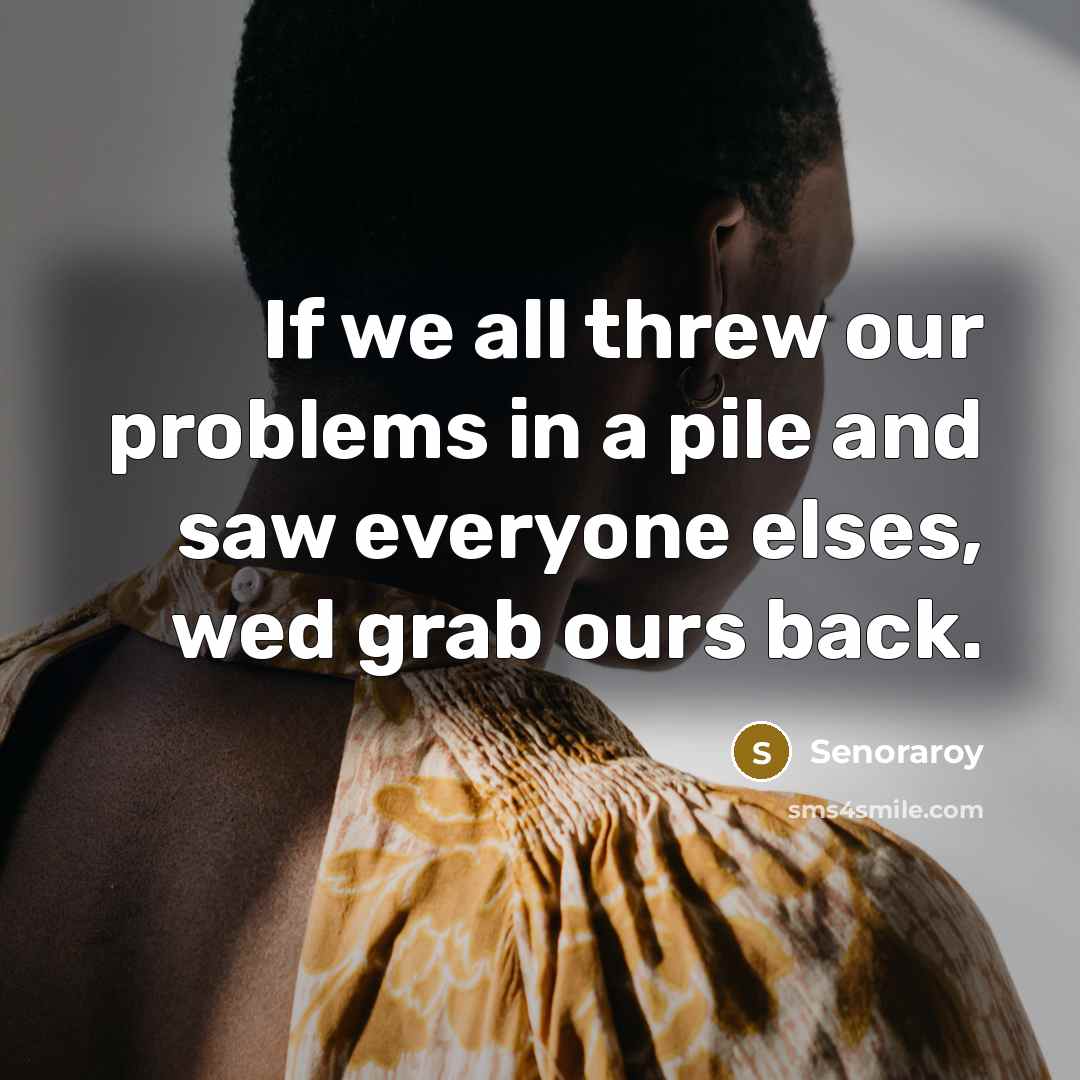 “If we all threw our problems in a pile and saw everyone elses, wed grab ours back.” quote by Senoraroy