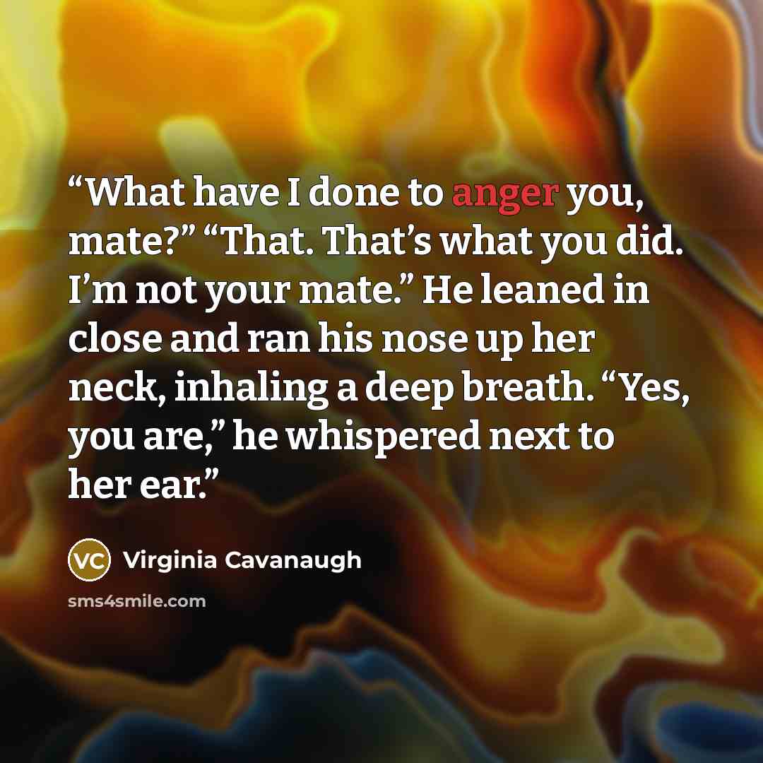 “What have I done to anger you, mate?” “That. That’s what you did. I’m not your mate.” He leaned in close and ran his nose up her neck, inhaling a deep breath. “Yes, you are,” he whispered next to her ear.” quote by Virginia Cavanaugh