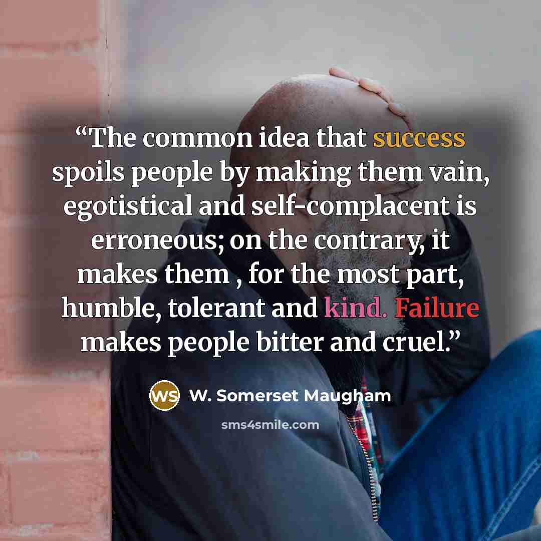 “The common idea that success spoils people by making them vain, egotistical and self-complacent is erroneous; on the contrary, it makes them , for the most part, humble, tolerant and kind. Failure makes people bitter and cruel.” quote by W. Somerset Maugham