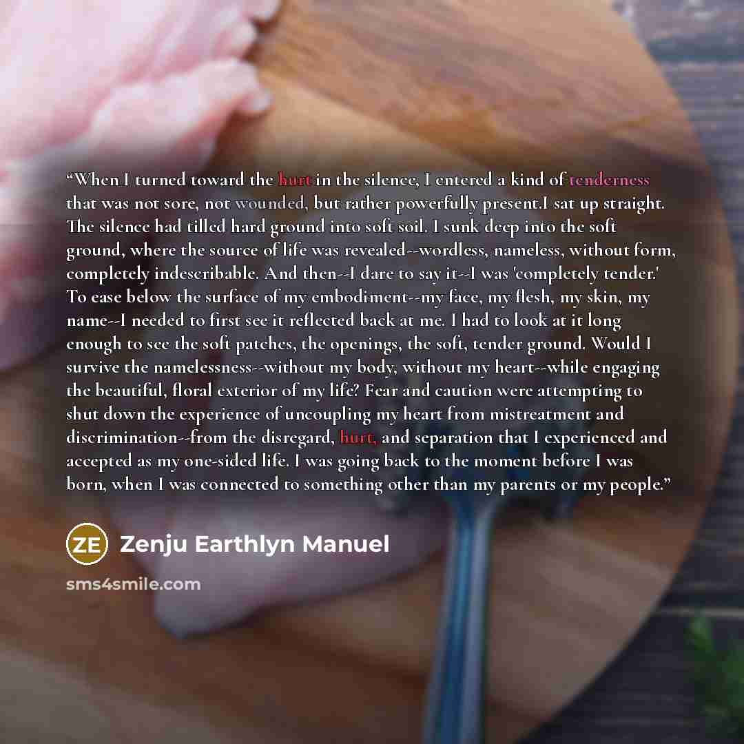“When I turned toward the hurt in the silence, I entered a kind of tenderness that was not sore, not wounded, but rather powerfully present.I sat up straight. The silence had tilled hard ground into soft soil. I sunk deep into the soft ground, where the source of life was revealed--wordless…” quote by Zenju Earthlyn Manuel