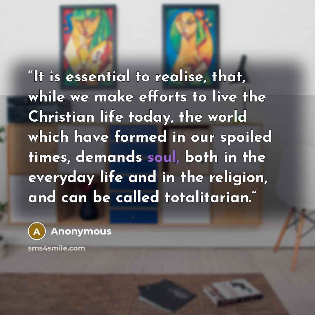 “It is essential to realise, that, while we make efforts to live the Christian life today, the world which have formed in our spoiled times, demands soul, both in the everyday life and in the religion, and can be called totalitarian.” quote by Anonymous