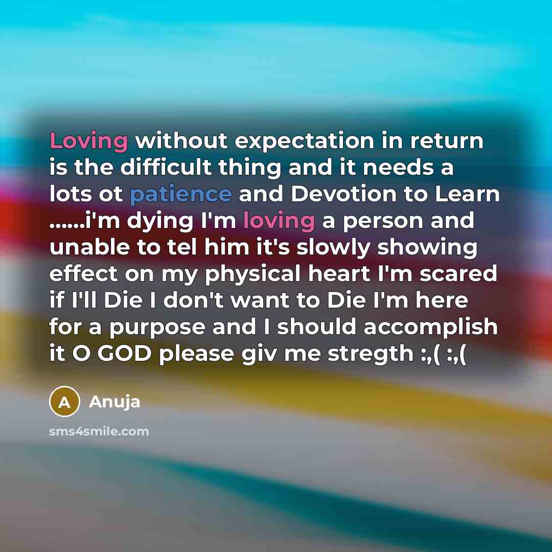“Loving without expectation in return is the difficult thing and it needs a lots ot patience and Devotion to Learn ……i'm dying I'm loving a person and unable to tel him it's slowly showing effect on my physical heart I'm scared if I'll Die I don't want to Die I'm here for a purpose and I should…” quote by Anuja