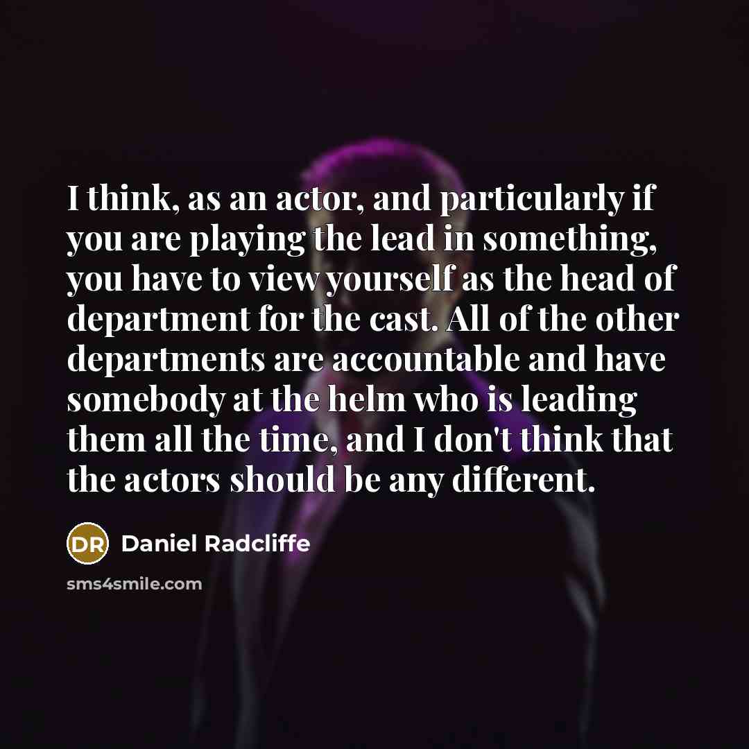 “I think, as an actor, and particularly if you are playing the lead in something, you have to view yourself as the head of department for the cast. All of the other departments are accountable and have somebody at the helm who is leading them all the time, and I don't think that the actors should…” quote by Daniel Radcliffe