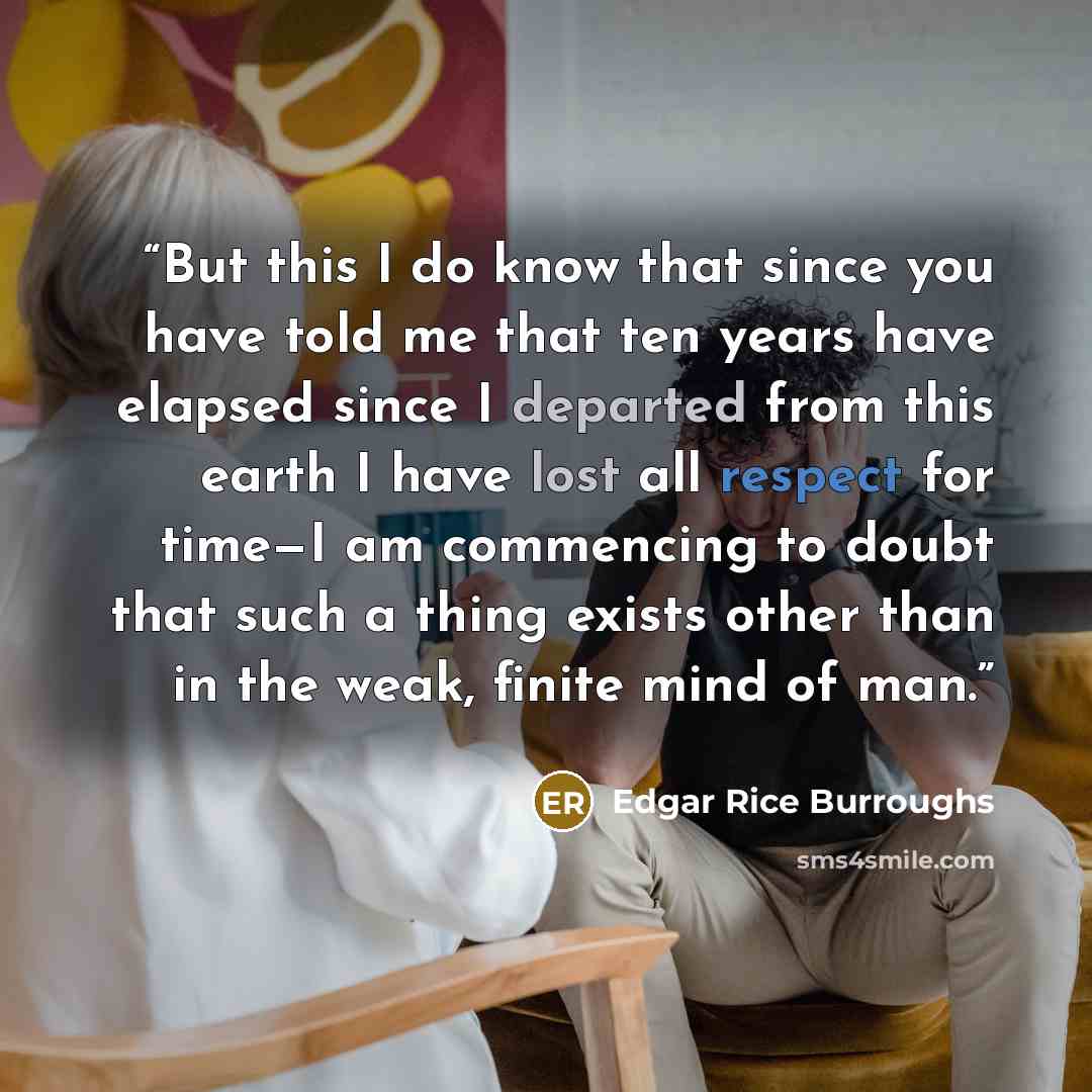 “But this I do know that since you have told me that ten years have elapsed since I departed from this earth I have lost all respect for time—I am commencing to doubt that such a thing exists other than in the weak, finite mind of man.” quote by Edgar Rice Burroughs