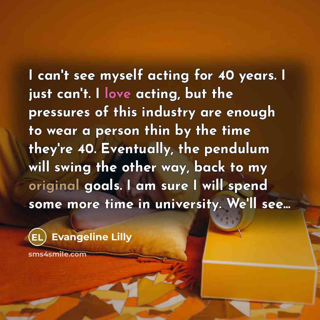 “I can't see myself acting for 40 years. I just can't. I love acting, but the pressures of this industry are enough to wear a person thin by the time they're 40. Eventually, the pendulum will swing the other way, back to my original goals. I am sure I will spend some more time in university. We'll…” quote by Evangeline Lilly