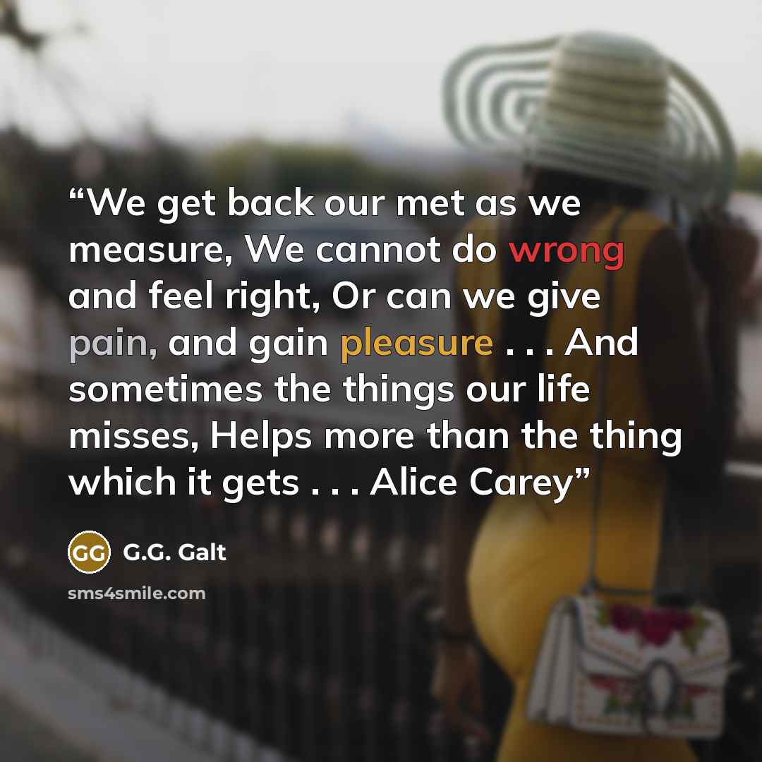 “We get back our met as we measure, We cannot do wrong and feel right, Or can we give pain, and gain pleasure . . . And sometimes the things our life misses, Helps more than the thing which it gets . . . Alice Carey” quote by G.G. Galt
