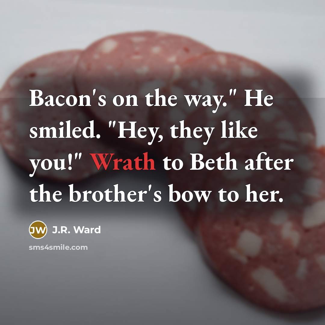“Bacon's on the way." He smiled. "Hey, they like you!" Wrath to Beth after the brother's bow to her.” quote by J.R. Ward