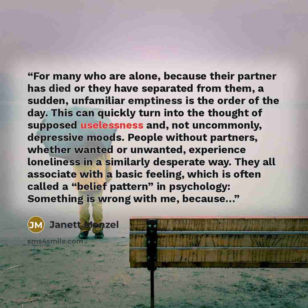 “For many who are alone, because their partner has died or they have separated from them, a sudden, unfamiliar emptiness is the order of the day. This can quickly turn into the thought of supposed uselessness and, not uncommonly, depressive moods. People without partners, whether wanted or…” quote by Janett Menzel