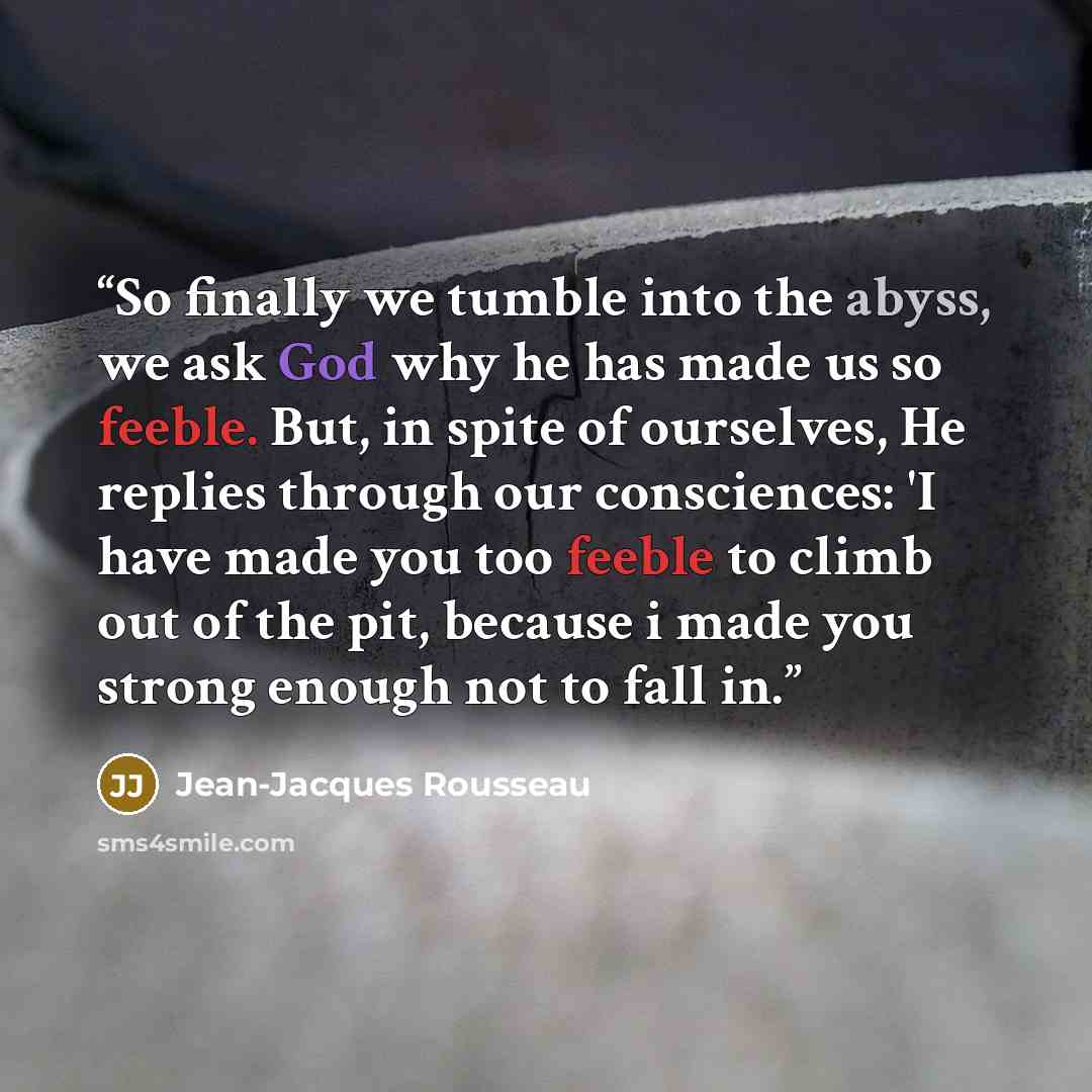 “So finally we tumble into the abyss, we ask God why he has made us so feeble. But, in spite of ourselves, He replies through our consciences: 'I have made you too feeble to climb out of the pit, because i made you strong enough not to fall in.” quote by Jean-Jacques Rousseau