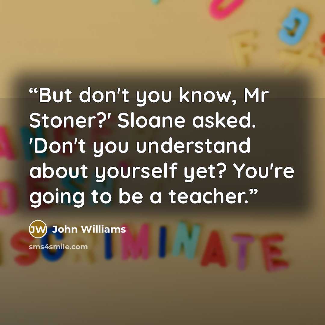 “But don't you know, Mr Stoner?' Sloane asked. 'Don't you understand about yourself yet? You're going to be a teacher.” quote by John Williams