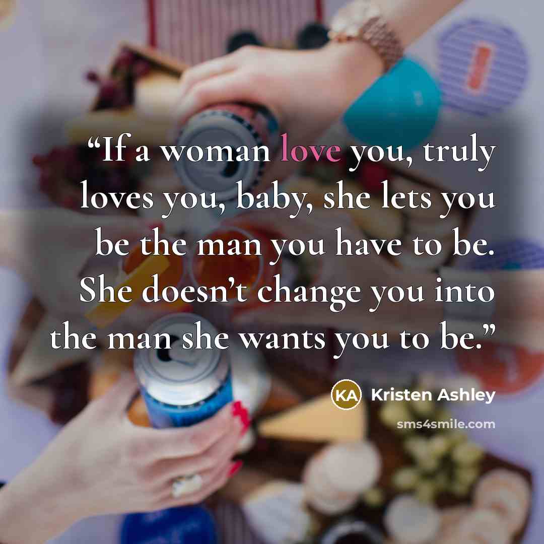 “If a woman love you, truly loves you, baby, she lets you be the man you have to be. She doesn’t change you into the man she wants you to be.” quote by Kristen Ashley