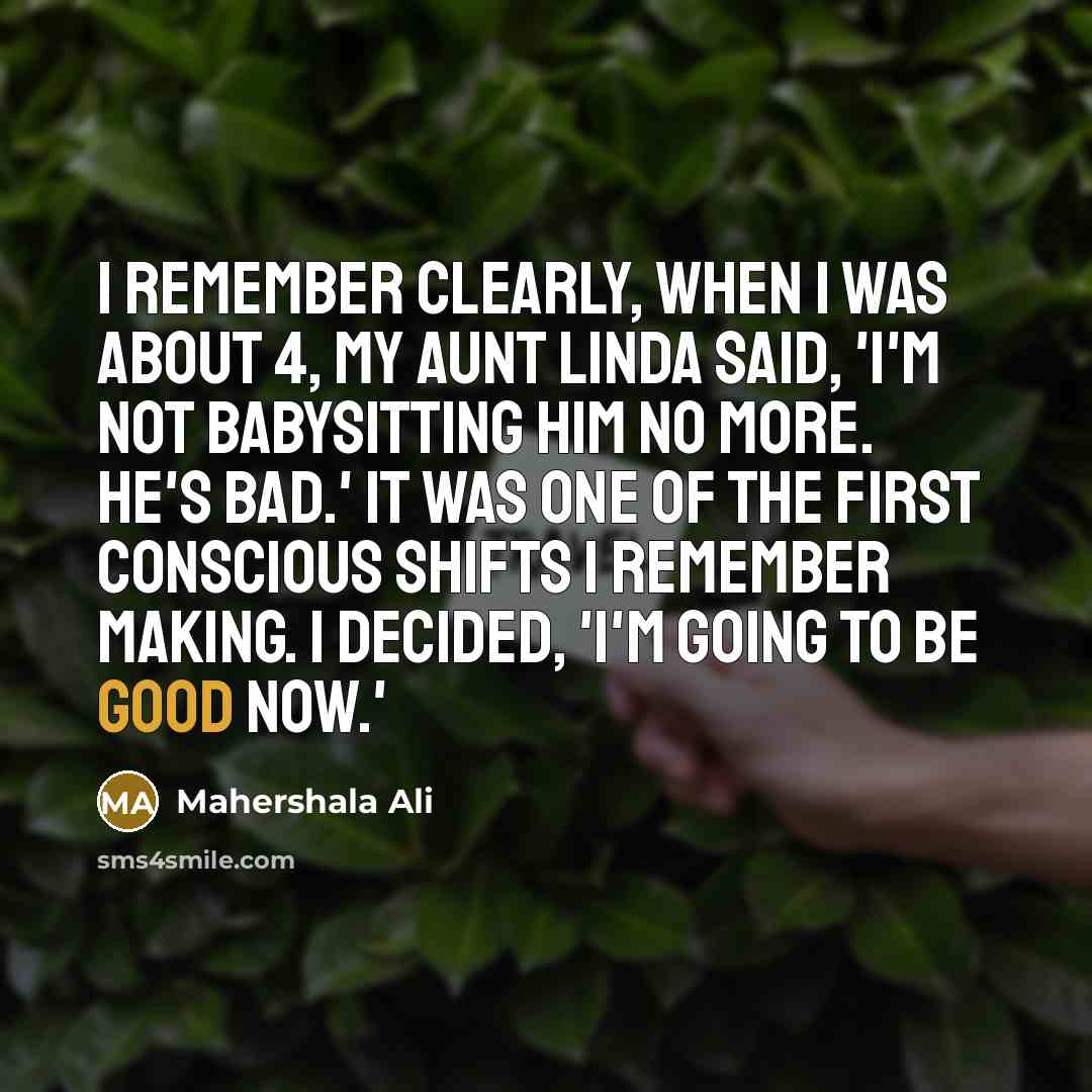 “I remember clearly, when I was about 4, my Aunt Linda said, 'I'm not babysitting him no more. He's bad.' It was one of the first conscious shifts I remember making. I decided, 'I'm going to be good now.'” quote by Mahershala Ali